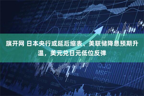 旗开网 日本央行或延后缩表、美联储降息预期升温，美元兑日元低位反弹