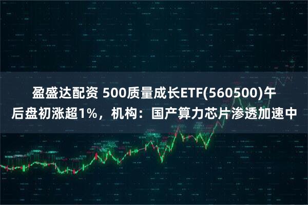 盈盛达配资 500质量成长ETF(560500)午后盘初涨超1%，机构：国产算力芯片渗透加速中